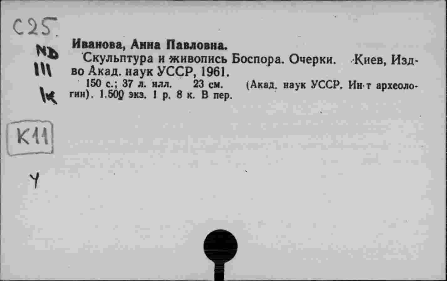 ﻿or
п\
Ч
Иванова, Анна Павловна.
Скульптура и живопись Боспора. Очерки. Киев, Изд-во Акад, наук УССР, 1961.
150 с.; 37 л. нлл. 23 см. (Акад, наук УССР. Ин т археологии). 1.50p экз. 1 р. 8 к. В пер.
